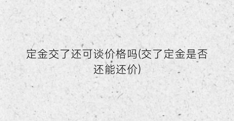 定金交了还可谈价格吗(交了定金是否还能还价)