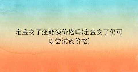 定金交了还能谈价格吗(定金交了仍可以尝试谈价格)