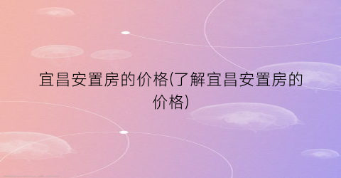 宜昌安置房的价格(了解宜昌安置房的价格)