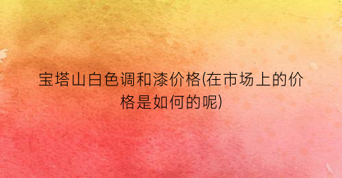 宝塔山白色调和漆价格(在市场上的价格是如何的呢)