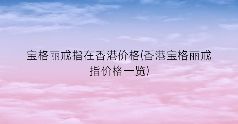 宝格丽戒指在香港价格(香港宝格丽戒指价格一览)