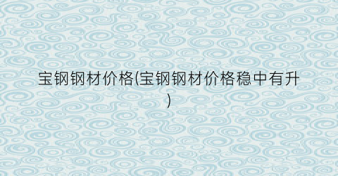 宝钢钢材价格(宝钢钢材价格稳中有升)