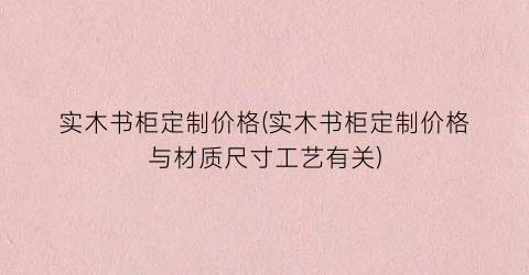 实木书柜定制价格(实木书柜定制价格与材质尺寸工艺有关)