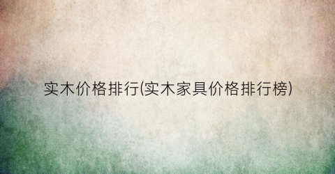 实木价格排行(实木家具价格排行榜)