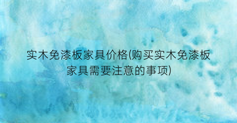 “实木免漆板家具价格(购买实木免漆板家具需要注意的事项)