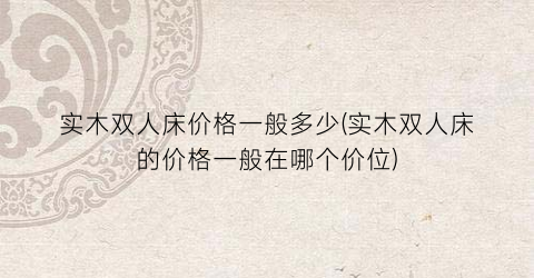 实木双人床价格一般多少(实木双人床的价格一般在哪个价位)