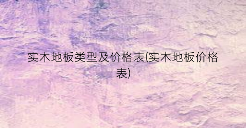 实木地板类型及价格表(实木地板价格表)