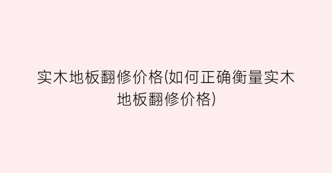 实木地板翻修价格(如何正确衡量实木地板翻修价格)