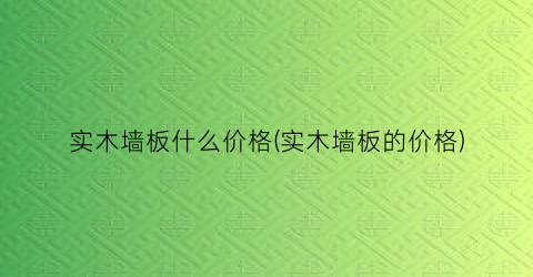 实木墙板什么价格(实木墙板的价格)