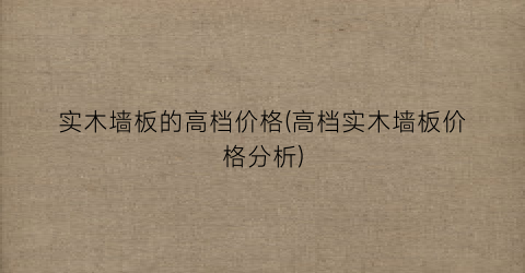 实木墙板的高档价格(高档实木墙板价格分析)