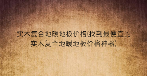 实木复合地暖地板价格(找到最便宜的实木复合地暖地板价格神器)