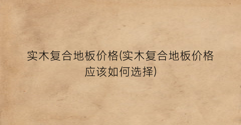 实木复合地板价格(实木复合地板价格应该如何选择)