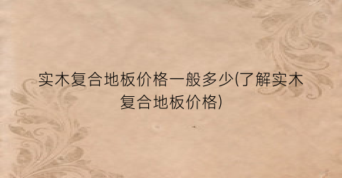 实木复合地板价格一般多少(了解实木复合地板价格)