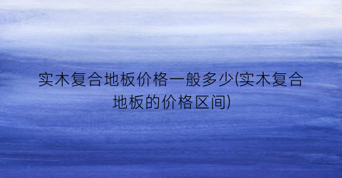 “实木复合地板价格一般多少(实木复合地板的价格区间)