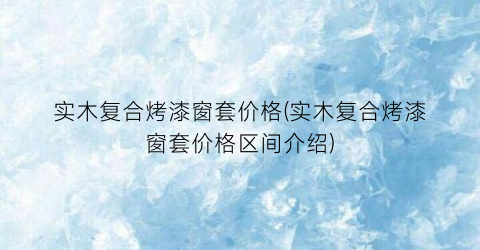 实木复合烤漆窗套价格(实木复合烤漆窗套价格区间介绍)