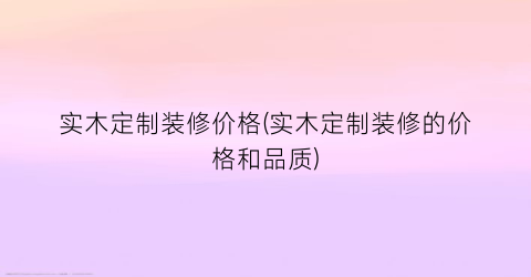 实木定制装修价格(实木定制装修的价格和品质)