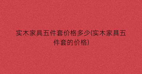实木家具五件套价格多少(实木家具五件套的价格)