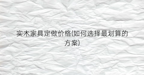 实木家具定做价格(如何选择最划算的方案)