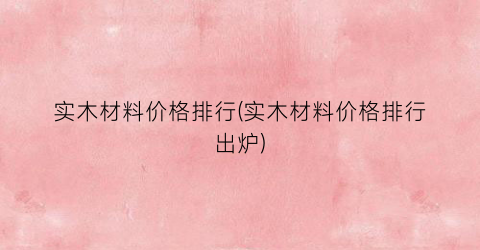实木材料价格排行(实木材料价格排行出炉)
