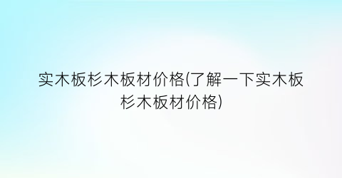 实木板杉木板材价格(了解一下实木板杉木板材价格)
