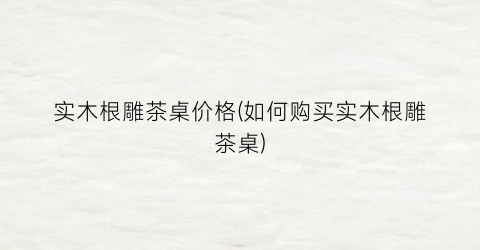 实木根雕茶桌价格(如何购买实木根雕茶桌)