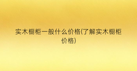 实木橱柜一般什么价格(了解实木橱柜价格)