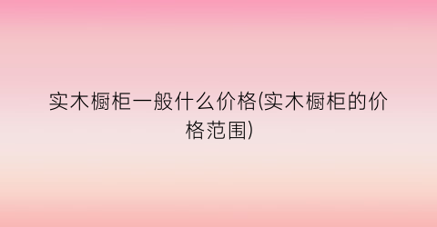 实木橱柜一般什么价格(实木橱柜的价格范围)