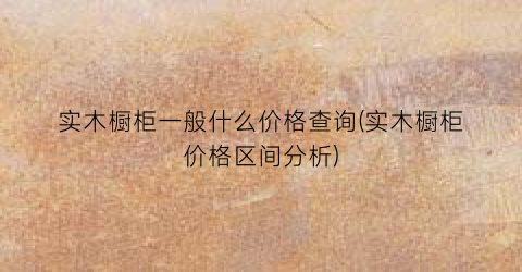实木橱柜一般什么价格查询(实木橱柜价格区间分析)