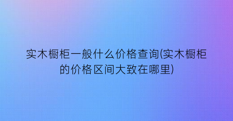 “实木橱柜一般什么价格查询(实木橱柜的价格区间大致在哪里)