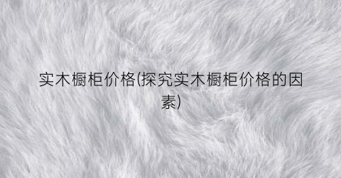 “实木橱柜价格(探究实木橱柜价格的因素)