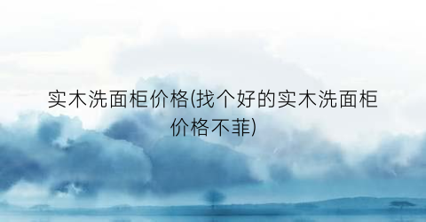 实木洗面柜价格(找个好的实木洗面柜价格不菲)