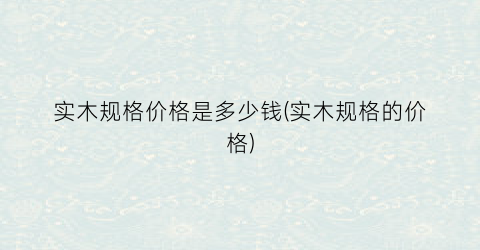 实木规格价格是多少钱(实木规格的价格)