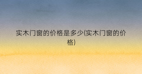 实木门窗的价格是多少(实木门窗的价格)