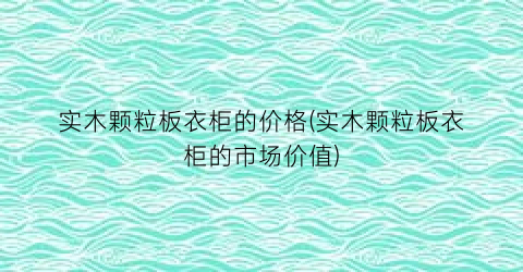 实木颗粒板衣柜的价格(实木颗粒板衣柜的市场价值)