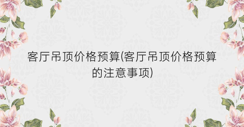客厅吊顶价格预算(客厅吊顶价格预算的注意事项)