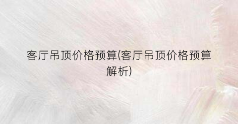 客厅吊顶价格预算(客厅吊顶价格预算解析)