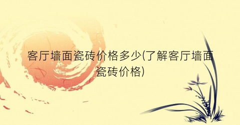 客厅墙面瓷砖价格多少(了解客厅墙面瓷砖价格)