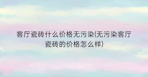 客厅瓷砖什么价格无污染(无污染客厅瓷砖的价格怎么样)