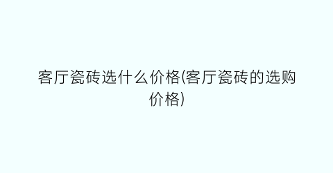 客厅瓷砖选什么价格(客厅瓷砖的选购价格)