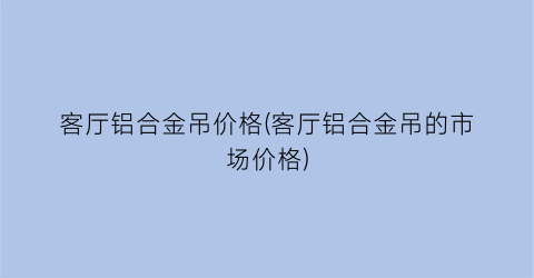 客厅铝合金吊价格(客厅铝合金吊的市场价格)