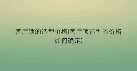 客厅顶的造型价格(客厅顶造型的价格如何确定)