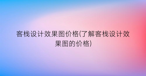 客栈设计效果图价格(了解客栈设计效果图的价格)