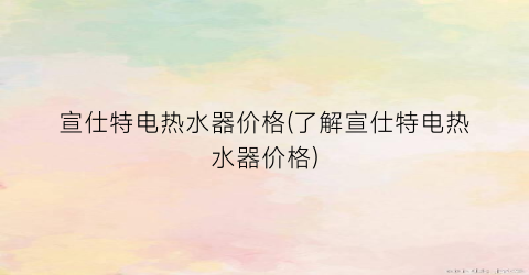 宣仕特电热水器价格(了解宣仕特电热水器价格)