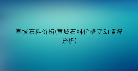 宣城石料价格(宣城石料价格变动情况分析)