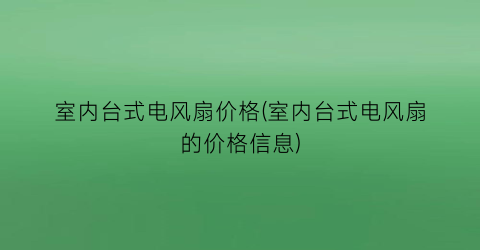室内台式电风扇价格(室内台式电风扇的价格信息)
