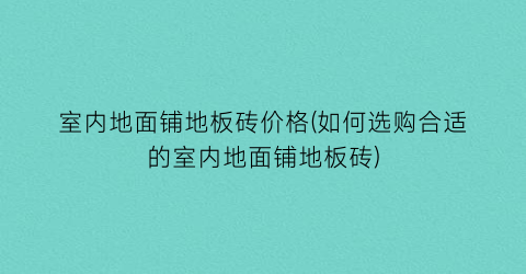 “室内地面铺地板砖价格(如何选购合适的室内地面铺地板砖)