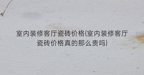 室内装修客厅瓷砖价格(室内装修客厅瓷砖价格真的那么贵吗)