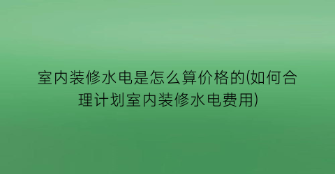 室内装修水电是怎么算价格的(如何合理计划室内装修水电费用)