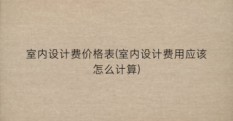 室内设计费价格表(室内设计费用应该怎么计算)