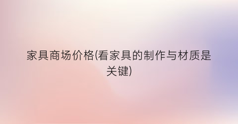 家具商场价格(看家具的制作与材质是关键)